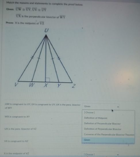 Match the neasons and statements to complete the proof below
Given overline UW≌ overline UY, overline UV≌ overline UY
overline UX is the perpendicular bisector of overline WY
Prove: X is the midpoint o overline VZ
UW is congruent to UY, UV is congruent to UY, UX is the perp. bisector Given
of WY
[ Choose ]
WX is congruent to XY Definition of Midpoint
Defintion of Perpendicular Bisector
UX is the perp. bisector of VZ Definition of Perpendicular Bisector
Converse of the Perpendicular Bisector Theorem
VX is congruent to XZ Given
,.
X is the midpoint of VZ | Choose |