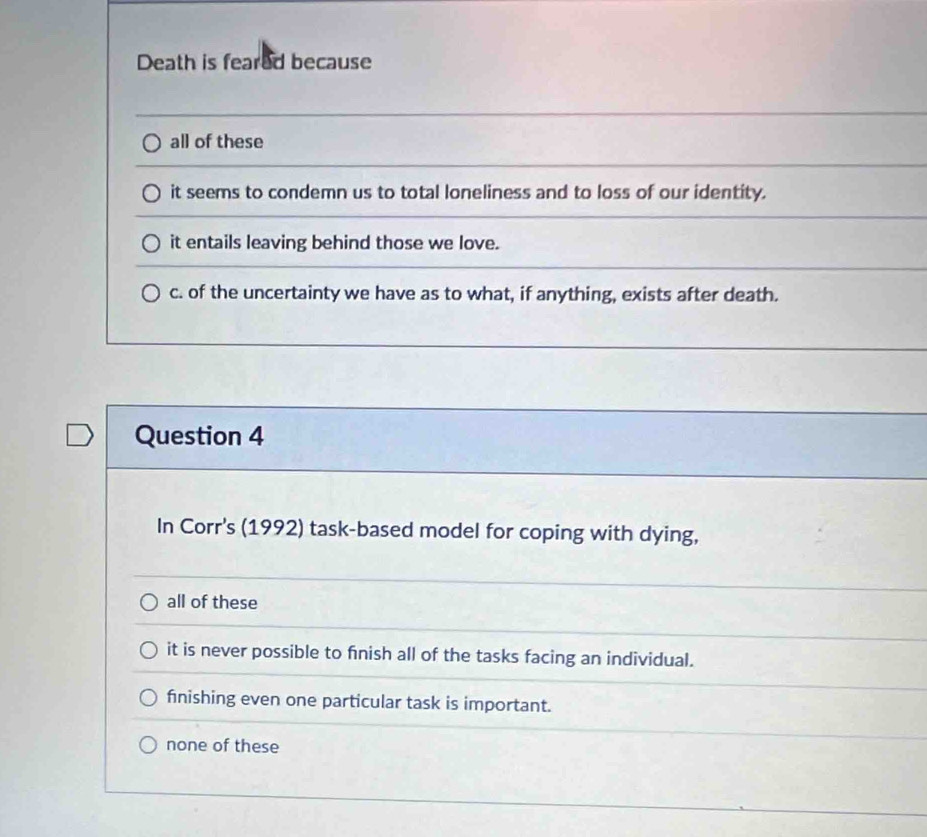 Death is feared because
all of these
it seems to condemn us to total loneliness and to loss of our identity.
it entails leaving behind those we love.
c. of the uncertainty we have as to what, if anything, exists after death.
Question 4
In Corr's (1992) task-based model for coping with dying,
all of these
it is never possible to finish all of the tasks facing an individual.
finishing even one particular task is important.
none of these