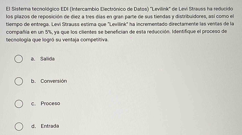 El Sistema tecnológico EDI (Intercambio Electrónico de Datos) "Levilink” de Levi Strauss ha reducido
los plazos de reposición de diez a tres días en gran parte de sus tiendas y distribuidores, así como el
tiempo de entrega. Levi Strauss estima que “Levilink” ha incrementado directamente las ventas de la
compañía en un 5%, ya que los clientes se benefician de esta reducción. Identifique el proceso de
tecnología que logró su ventaja competitiva.
a. Salida
b. Conversión
c. Proceso
d. Entrada