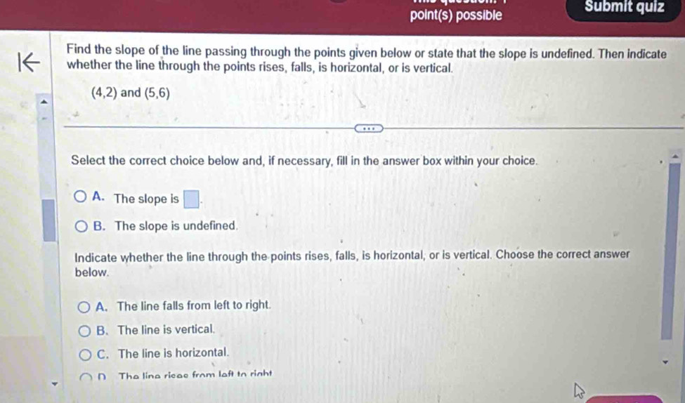 point(s) possible
Submit quiz
Find the slope of the line passing through the points given below or state that the slope is undefined. Then indicate
whether the line through the points rises, falls, is horizontal, or is vertical.
(4,2) and (5,6)
Select the correct choice below and, if necessary, fill in the answer box within your choice.
A. The slope is □.
B. The slope is undefined.
Indicate whether the line through the points rises, falls, is horizontal, or is vertical. Choose the correct answer
below.
A. The line falls from left to right.
B. The line is vertical.
C. The line is horizontal.
D The lina ricas from laft to right