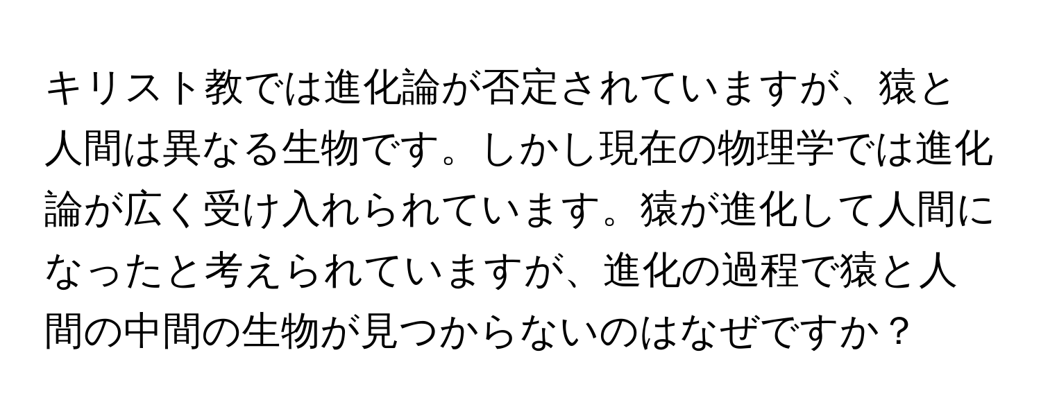 キリスト教では進化論が否定されていますが、猿と人間は異なる生物です。しかし現在の物理学では進化論が広く受け入れられています。猿が進化して人間になったと考えられていますが、進化の過程で猿と人間の中間の生物が見つからないのはなぜですか？