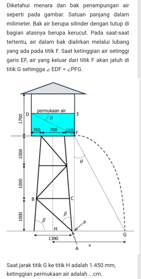 Diketahui menara dan bak penampungan air 
seperti pada gambar. Satuan panjang dalam 
milimeter. Bak air berupa silinder dengan tutup di 
bagian atasnya berupa kerucut. Pada saat-saat 
tertentu, air dalam bak dialirkan melalui lubang 
yang ada pada titik F. Saat ketinggian air setinggi 
garis EF, air yang keluar dari titik F akan jatuh di 
titik G sehingga ∠ EDF=∠ PFG. 
Saat jarak titik G ke titik H adalah 1.450 mm, 
ketinggian permukaan air adalah.... cm.