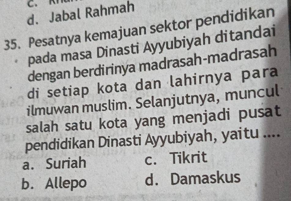 C. K
d. Jabal Rahmah
35. Pesatnya kemajuan sektor pendidikan
pada masa Dinasti Ayyubiyah ditandai
dengan berdirinya madrasah-madrasah
di setiap kota dan lahirnya para
ilmuwan muslim. Selanjutnya, muncul
salah satu kota yang menjadi pusat
pendidikan Dinasti Ayyubiyah, yaitu ....
a. Suriah c. Tikrit
b. Allepo d. Damaskus