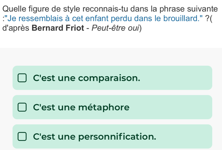 Quelle figure de style reconnais-tu dans la phrase suivante
:"Je ressemblais à cet enfant perdu dans le brouillard." ?(
d'après Bernard Friot - Peut-être oui)
C'est une comparaison.
C'est une métaphore
C'est une personnification.