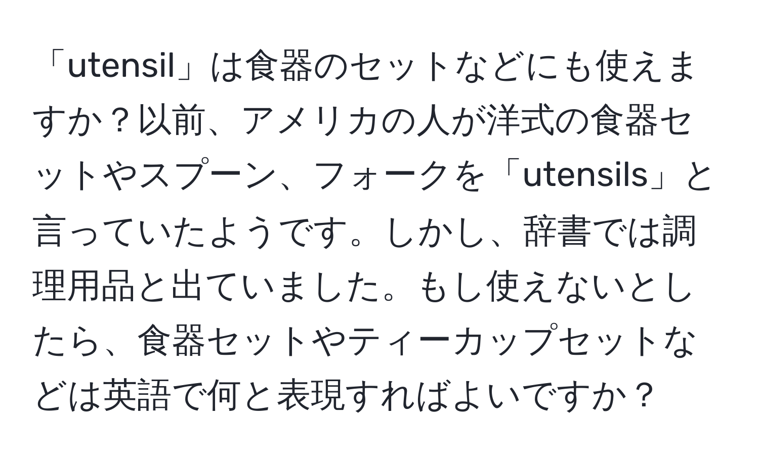 「utensil」は食器のセットなどにも使えますか？以前、アメリカの人が洋式の食器セットやスプーン、フォークを「utensils」と言っていたようです。しかし、辞書では調理用品と出ていました。もし使えないとしたら、食器セットやティーカップセットなどは英語で何と表現すればよいですか？