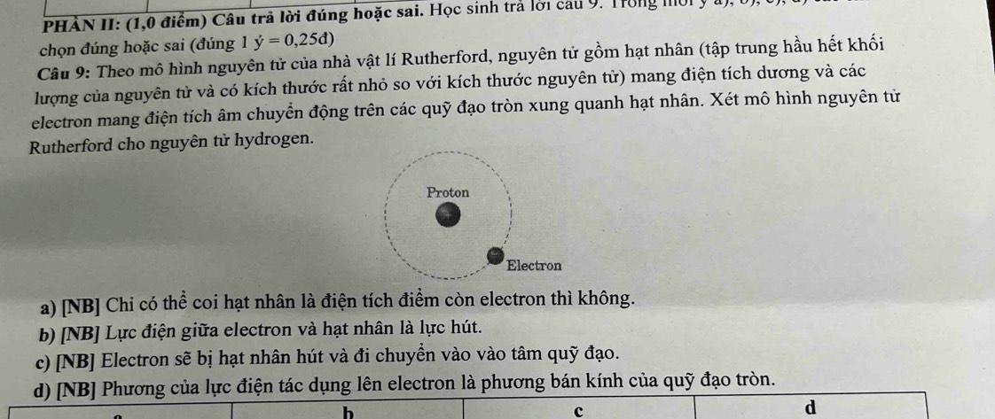 PHÀN II: (1,0 điểm) Câu trả lời đúng hoặc sai. Học sinh trả lời cau 9. Trong mời y
chọn đúng hoặc sai (đúng 1 dot y=0,25d)
Câu 9: Theo mô hình nguyên tử của nhà vật lí Rutherford, nguyên tử gồm hạt nhân (tập trung hầu hết khối
lượng của nguyên tử và có kích thước rất nhỏ so với kích thước nguyên tử) mang điện tích dương và các
electron mang điện tích âm chuyển động trên các quỹ đạo tròn xung quanh hạt nhân. Xét mô hình nguyên tử
Rutherford cho nguyên tử hydrogen.
a) [NB] Chỉ có thể coi hạt nhân là điện tích điểm còn electron thì không.
b) [NB] Lực điện giữa electron và hạt nhân là lực hút.
c) [NB] Electron sẽ bị hạt nhân hút và đi chuyền vào vào tâm quỹ đạo.
d) [NB] Phương của lực điện tác dụng lên electron là phương bán kính của quỹ đạo tròn.
h
c
d