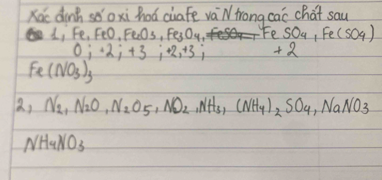 Kac dinh sǒoxi hoá ciafe vá N frong cac chat sau
1, Fe, FeO, Fe_2O_3, Fe_3O_4
ce SO_4,Fe(SO_4)
0; +2; +3; +2; +3;
+2
Fe(NO_3)_3
a, N_2, N_2O_,O_2O_5,, NO_2, NH_3, (NH_4)_2SO_4, NaNO_3
NH_4NO_3