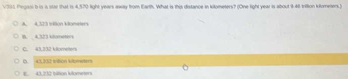 V391 Pegasi b is a star that is 4,570 light years away from Earth. What is this distance in kilometers? (One light year is about 9.46 trillion kilometers.)
A. 4,323 trillion kilometers
B. 4,323 kilometers
C. 43,232 kilometers
D. 43,232 trillion kilometers
E. 43,232 billlion kilometers