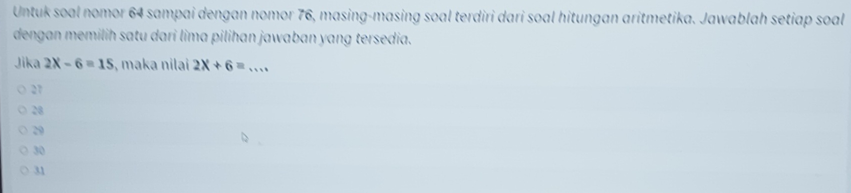 Untuk soal nomor 64 sampai dengan nomor 76, masing-masing soal terdiri dari soal hitungan aritmetika. Jawablah setiap soal
dengan memilih satu dari lima pilihan jawaban yang tersedia.
Jika 2X-6=15 , maka nilai 2x+6= _
27
28
29
30
31