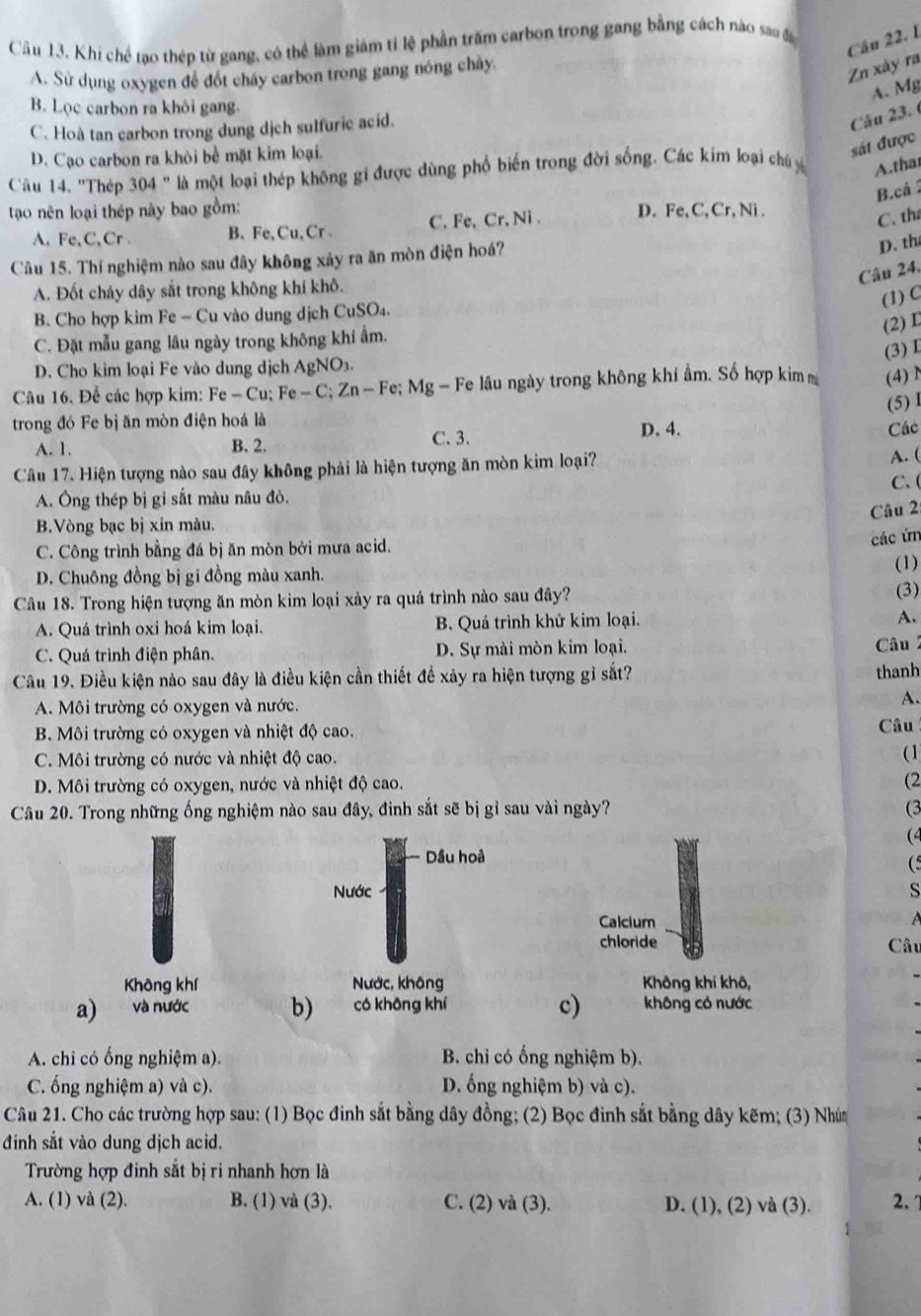 Khi chế tạo thép từ gang, có thể làm giâm tỉ lệ phần trăm carbon trong gang bằng cách nào sa đ
Cầu 22. 1
A. Sử dụng oxygen để đốt chấy carbon trong gang nóng chây.
Zn xây ra
A. Mg
B. Lọc carbon ra khôi gang.
C. Hoà tan carbon trong dung dịch sulfuric acid.
Câu 23. 6
D. Cạo carbon ra khỏi bể mặt kim loại.
sát được
Câu 14, ''Thép 304'' là một loại thép không gi được dùng phổ biến trong đời sống. Các kim loại chủ y A.that
B.cả 
tao nên loại thép này bao gồm: D. Fe, C, Cr, Ni .
A. Fe,C,Cr. B、 Fe, Cu, Cr C. Fe, Cr, Ni .
C. th
Câu 15. Thí nghiệm nào sau đây không xảy ra ăn mòn điện hoá?
D. th
Câu 24.
A. Đốt cháy dây sắt trong không khí khô.
(1) C
B. Cho hợp kim Fe-Cu vào  dung dịch CuSO₄.
(2) L
C. Đặt mẫu gang lâu ngày trong không khí ẩm.
(3) I
D. Cho kim loại Fe vào dung dịch AgNO_3
Câu 16, Để các hợp kim: Fe-Cu;Fe-C;Zn-Fe;Mg -  Fe lâu ngày trong không khí ẩm. Số hợp kim m (4) N
(5) 1
trong đó Fe bị ăn mòn điện hoá là
A. 1. B. 2. C. 3. D. 4.
Các
Câu 17. Hiện tượng nào sau đây không phải là hiện tượng ăn mòn kim loại?
A. (
C. (
A. Ông thép bị gỉ sắt màu nâu đò.
Câu 2
B.Vòng bạc bị xin màu.
C. Công trình bằng đá bị ăn mòn bởi mưa acid.
các ứn
(1)
D. Chuông đồng bị gi đồng màu xanh. (3)
Câu 18. Trong hiện tượng ăn mòn kim loại xảy ra quá trình nào sau đây?
A. Quá trình oxi hoá kim loại. B. Quá trình khử kim loại. A.
C. Quá trình điện phân. D. Sự mài mòn kim loại.
Câu 19. Điều kiện nào sau đây là điều kiện cần thiết để xảy ra hiện tượng gỉ sắt? thanh Câu 2
A. Môi trường có oxygen và nước. A.
B. Môi trường có oxygen và nhiệt độ cao. Câu
C. Môi trường có nước và nhiệt độ cao. (1
D. Môi trường có oxygen, nước và nhiệt độ cao.
(2
Câu 20. Trong những ống nghiệm nào sau đây, đinh sắt sẽ bị gỉ sau vài ngày? (3
(4
Dầu hoả
(5
Nước s
Calcium
 
chloride Câu
Không khí Nước, không Không khí khô,
c)
a) và nước b) có không khí không có nước
A. chỉ có ống nghiệm a). B. chỉ có ống nghiệm b).
C. ống nghiệm a) và c). D. ống nghiệm b) và c).
Câu 21. Cho các trường hợp sau: (1) Bọc đinh sắt bằng dây đồng; (2) Bọc đinh sắt bằng dây kẽm; (3) Nhún
đinh sắt vào dung dịch acid.
Trường hợp đinh sắt bị ri nhanh hơn là
A. (1) và (2). B. (1) và (3). C. (2) và (3). D. (1), (2) và (3). 2.