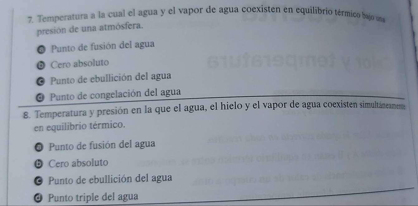 Temperatura a la cual el agua y el vapor de agua coexisten en equilibrio térmico bajo una
presión de una atmósfera.
@ Punto de fusión del agua
❺ Cero absoluto
O Punto de ebullición del agua
O Punto de congelación del agua
8. Temperatura y presión en la que el agua, el hielo y el vapor de agua coexisten simultáneamente
en equilibrio térmico.
@ Punto de fusión del agua
❺ Cero absoluto
© Punto de ebullición del agua
d Punto triple del agua