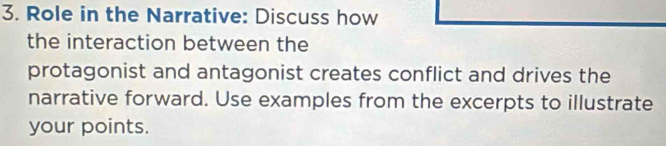 Role in the Narrative: Discuss how 
the interaction between the 
protagonist and antagonist creates conflict and drives the 
narrative forward. Use examples from the excerpts to illustrate 
your points.