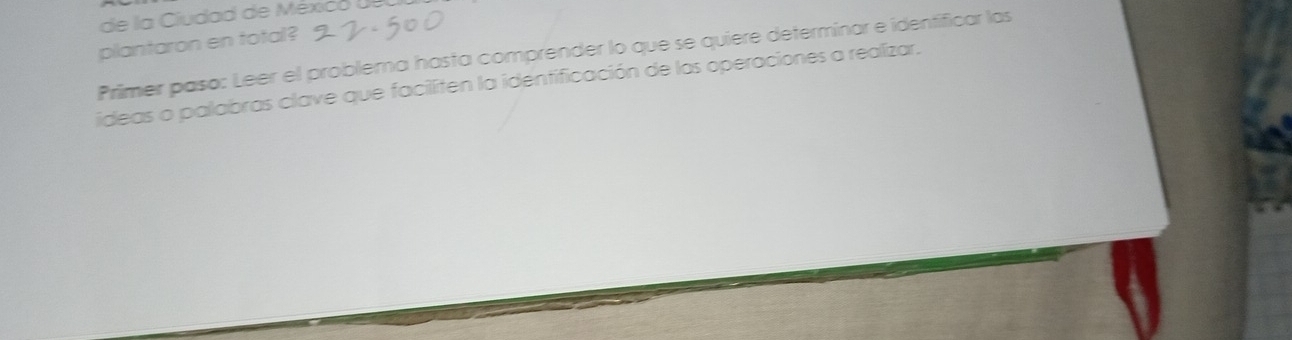 de la Ciudad de México U 
plantaron en total? 
Primer paso: Leer el problerna hasta comprender lo que se quiere determinar e identificar las 
ideas o palabras clave que faciliten la identificación de las operaciones a realizar.