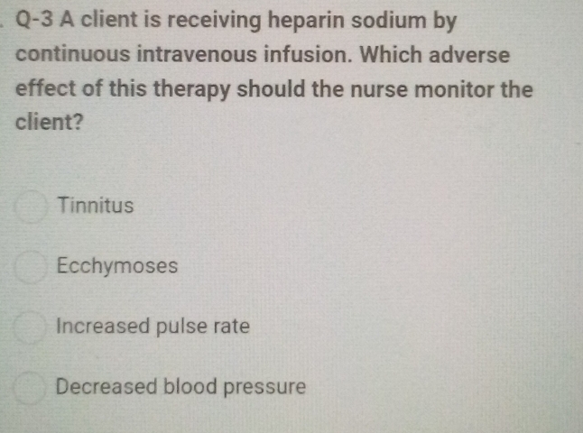 Q-3 A client is receiving heparin sodium by
continuous intravenous infusion. Which adverse
effect of this therapy should the nurse monitor the
client?
Tinnitus
Ecchymoses
Increased pulse rate
Decreased blood pressure