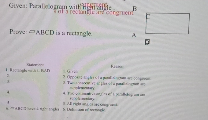 Given: Parallelogram with right angle . B
s of a rectangle are congruent. C
Prove: □ ABCD is a rectangle. A
D
Statement Reason 
1. Rectangle with LBAD 1. Given 
2. 2. Opposite angles of a parallelogram are congruent 
3. 3. Two consecutive angles of a parallelogram are 
supplementary. 
4. 4. Two consecutive angles of a parallelogram are 
supplementary. 
5. 5. All right angles are congruent. 
6.4 J ABCD have 4 right angles. 6. Definition of rectangle.