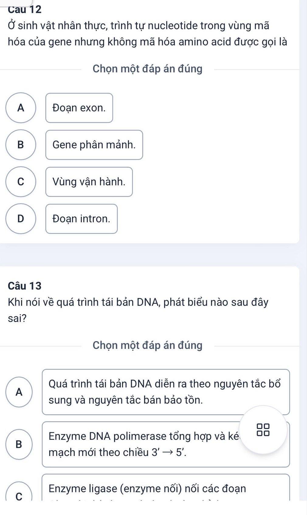 Cau 12
Ở sinh vật nhân thực, trình tự nucleotide trong vùng mã
hóa của gene nhưng không mã hóa amino acid được gọi là
Chọn một đáp án đúng
A Đoạn exon.
B Gene phân mảnh.
C Vùng vận hành.
D Đoạn intron.
Câu 13
Khi nói về quá trình tái bản DNA, phát biểu nào sau đây
sai?
Chọn một đáp án đúng
Quá trình tái bản DNA diễn ra theo nguyên tắc bổ
A
sung và nguyên tắc bán bảo tồn.
□□
Enzyme DNA polimerase tổng hợp và ké □□
B
mạch mới theo chiều 3'to 5'.
Enzyme ligase (enzyme nối) nối các đoạn
C