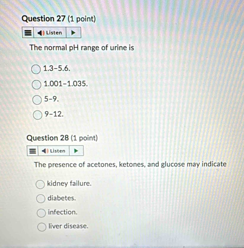 Listen
The normal pH range of urine is
1.3-5.6.
1.001-1.035.
5-9.
9-12. 
Question 28 (1 point)
Listen
The presence of acetones, ketones, and glucose may indicate
kidney failure.
diabetes.
infection.
liver disease.