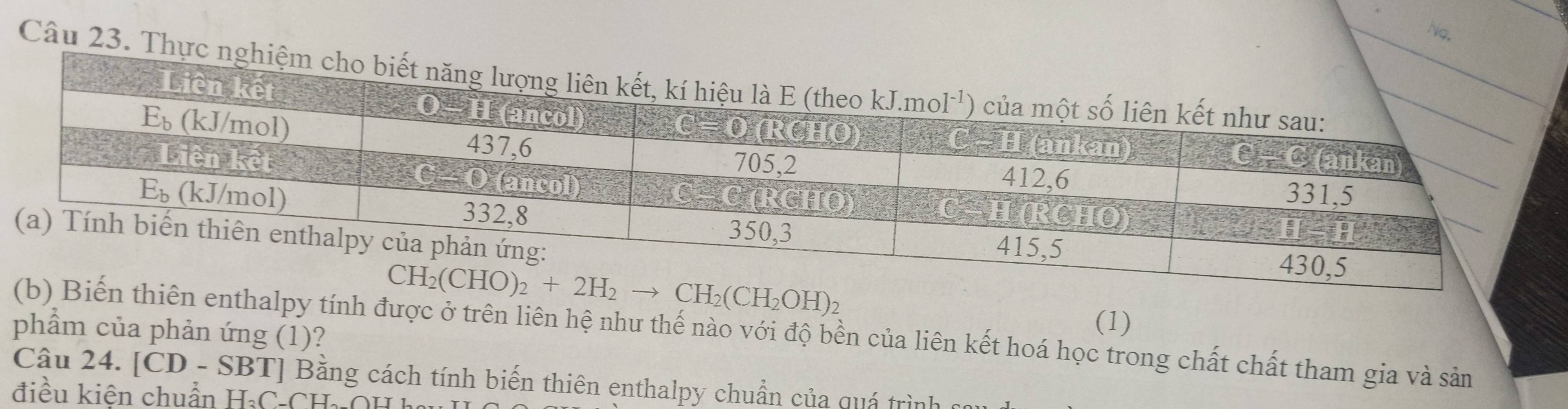 No.
Câu 23. Thực nghiệm
phẩm của phản ứng (1)?
(1)
iên enthalpy tính được ở trên liên hệ như thế nào với độ bền của liên kết hoá học trong chất chất tham gia và sản
Câu 24. C D -SBT T] Bằng cách tính biến thiên enthalpy chuẩn của quá trình
điều kiện chuẩn H_3C_-CH