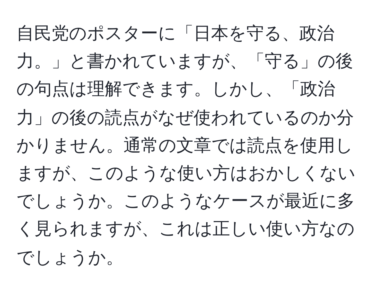 自民党のポスターに「日本を守る、政治力。」と書かれていますが、「守る」の後の句点は理解できます。しかし、「政治力」の後の読点がなぜ使われているのか分かりません。通常の文章では読点を使用しますが、このような使い方はおかしくないでしょうか。このようなケースが最近に多く見られますが、これは正しい使い方なのでしょうか。