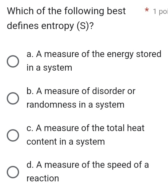 Which of the following best * 1 po
defines entropy (S)?
a. A measure of the energy stored
in a system
b. A measure of disorder or
randomness in a system
c. A measure of the total heat
content in a system
d. A measure of the speed of a
reaction