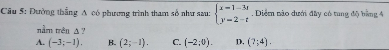 Đường thẳng Δ có phương trình tham số như sau: beginarrayl x=1-3t y=2-tendarray.. Điểm nào dưới đây có tung độ băng 4
nằm trên Δ ?
A. (-3;-1). B. (2;-1). C. (-2;0). D. (7;4).