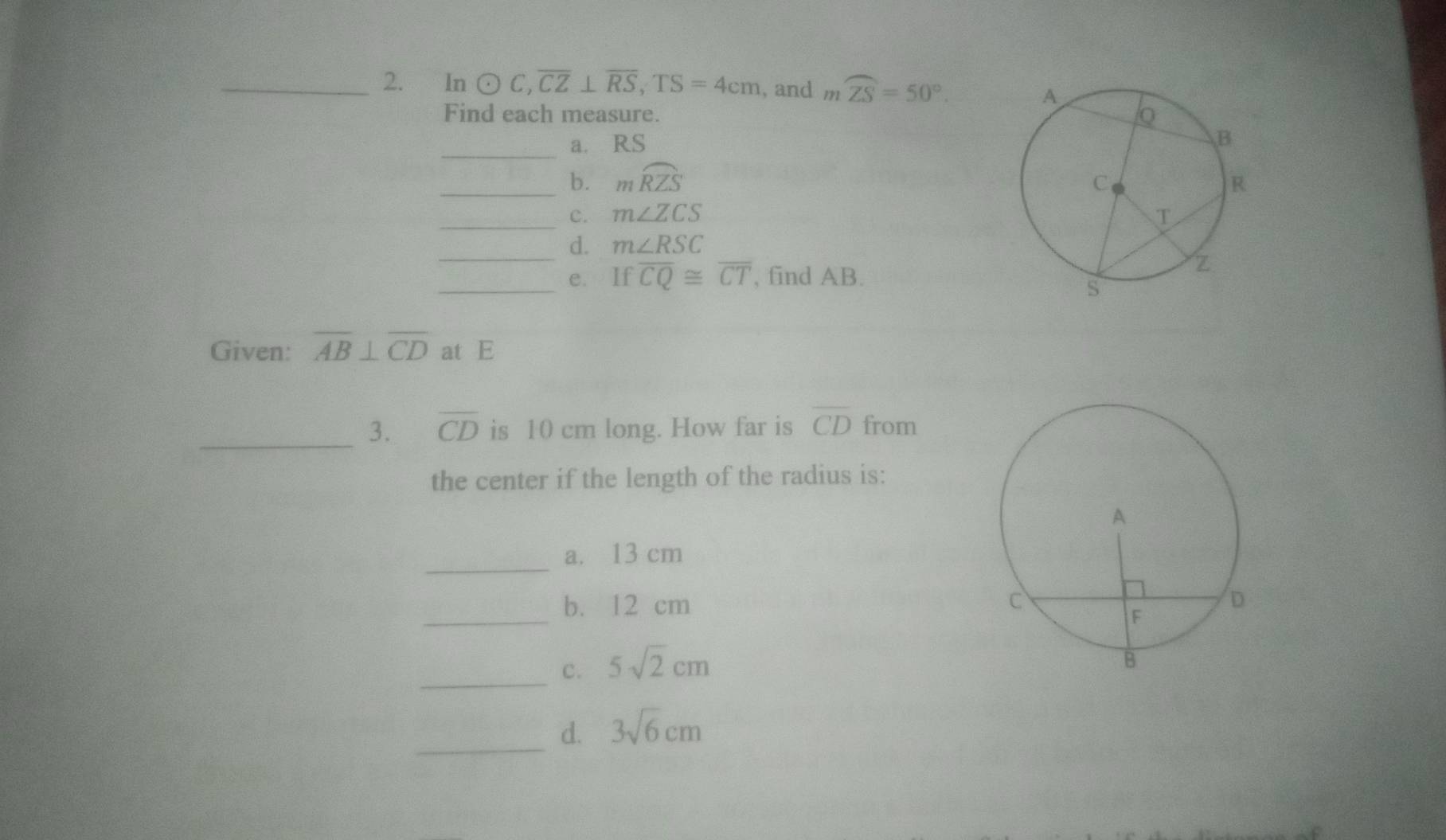 In odot C, overline CZ⊥ overline RS, TS=4cm , and moverline ZS=50°. 
Find each measure.
_a. RS
_b. mwidehat RZS
_
c. m∠ ZCS
_d. m∠ RSC
_e. Ifoverline CQ≌ overline CT , find AB.
Given: overline AB⊥ overline CD at E
_3. overline CD is 10 cm long. How far is overline CD from
the center if the length of the radius is:
_
a. 13 cm
_
b. 12 cm
_c. 5sqrt(2)cm
_d. 3sqrt(6)cm