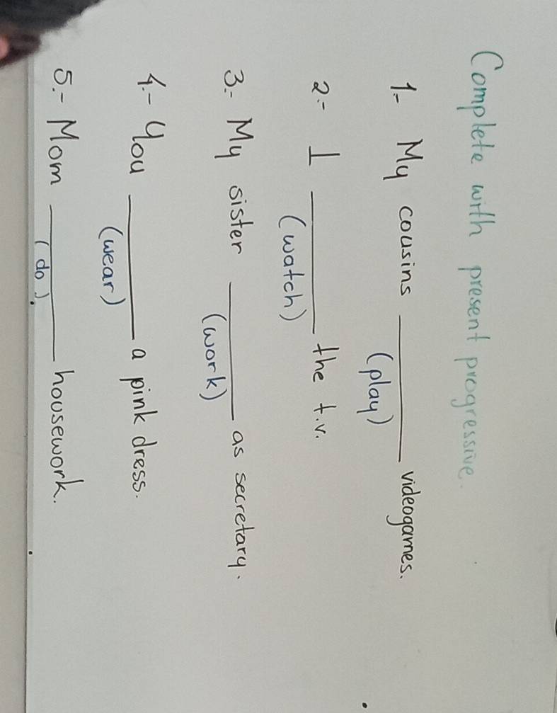 Complete with present progressive. 
1. My cousins _videogames. 
(play) 
2: ⊥ _ 
the t. v. 
(watch ) 
3: My sister _as secretary. 
(work) 
4 - you_ 
a pink dress. 
(wear) 
- Mom _housework. 
(do ).