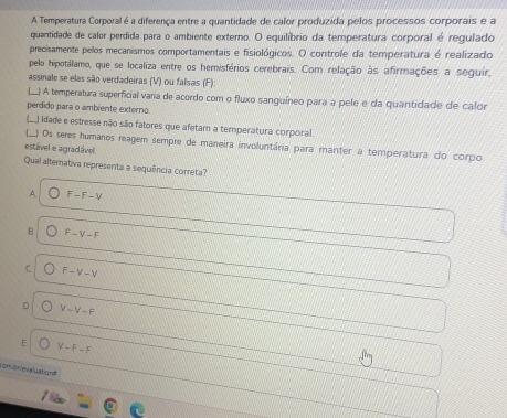 A Temperatura Corporal é a diferença entre a quantidade de calor produzida pelos processos corporais e a
quantidade de calor perdida para o ambiente externo. O equilíbrio da temperatura corporal é regulado
precisamente pelos mecanismos comportamentais e fisiológicos. O controle da temperatura é realizado
pelo hipotálamo, que se localiza entre os hemisférios cerebrais. Com relação às afirmações a seguir,
assinale se elas são verdadeiras (V) ou falsas (F):
(.) A temperatura superficial varia de acordo com o fluxo sanguíneo para a pele e da quantidade de calor
perdido para o ambiente externo.
(_) idade e estresse não são fatores que afetam a temperatura corporal.
) Os seres humanos reagem sempre de maneira involuntária para manter a temperatura do corpo
estável e agradável.
Qual alternativa representa a sequência correta?
A F-F-V
B. F-V-F
C. F-V-V
D V-V-F
E V-F-F
com brievaluation
/