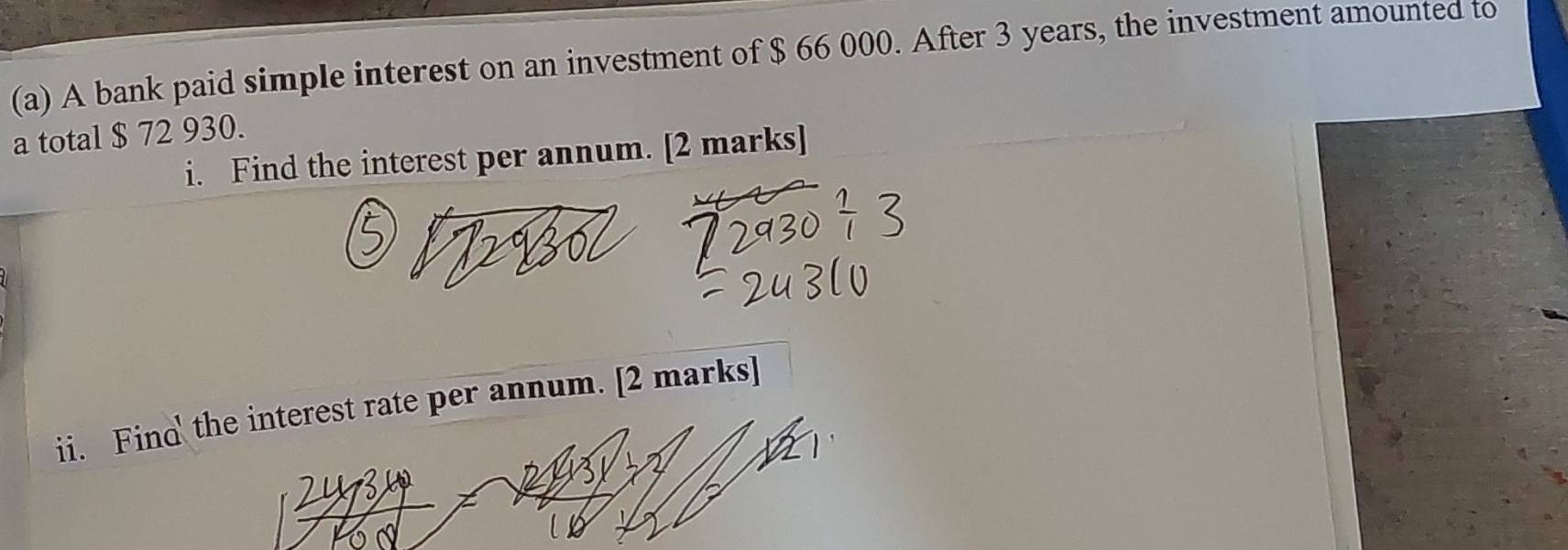 A bank paid simple interest on an investment of $ 66 000. After 3 years, the investment amounted to 
a total $ 72 930. 
i. Find the interest per annum. [2 marks] 
ii. Find the interest rate per annum. [2 marks]