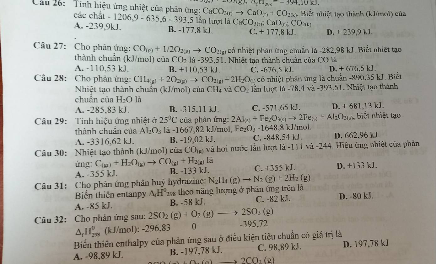 =02(g),△ _fH_298=-394,10kJ.
Cau 26:  Tính hiệu ứng nhiệt của phản ứng: CaCO_3(r)to CaO_(r)+CO_2(k) 1. Biết nhiệt tạo thành (kJ/mol) của
các chất -1206,9-635,6-393,51 lần lượt là CaCO_3(r) CaO_(r);CO_2(k)
A. -239,9kJ. B. -177,8 kJ.
C. +177,8kJ. D. +239.9k. L
Câu 27: Cho phản ứng: CO_(g)+1/2O_2(g)to CO_2(g) có nhiệt phản ứng chuẩn là -282,98 kJ. Biết nhiệt tạo
thành chuần (kJ/mol) của CO_2 là -393,51. Nhiệt tạo thành chuần của CO là
A. -110,53 kJ. B. +110,53 kJ. C. -676.5 kJ. D. + 676,5 kJ.
Câu 28: Cho phản ứng: CH_4(g)+2O_2(g)to CO_2(g)+2H_2O_(l) có nhiệt phản ứng là chuẩn -890,35 kJ. Biết
Nhiệt tạo thành chuẩn (kJ/mol) của CH_4 và CO_2 lần lượt là -78,4 và -393,51. Nhiệt tạo thành
chuân của H_2O là
A. -285,83 kJ. B. -315,11 kJ. C. -571,65 kJ. D. + 681,13 kJ.
Câu 29: Tính hiệu ứng nhiệt ở 25°C của phản ứng: 2Al_(s)+Fe_2O_3(s)to 2Fe_(s)+Al_2O_3(s) , biết nhiệt tạo
thành chuần của Al_2O_3 là -1667,82 kJ/mol, Fe_2O_3-1648,8 kJ/mol.
A. -3316,62 kJ. B. -19,02 kJ. C. -848.54 kJ. D. 662,96 kJ.
Câu 30: Nhiệt tạo thành (kJ/mol) của CO_(g) và hơi nước lần lượt là -111 và -244. Hiệu ứng nhiệt của phản
ứng: C_(gr)+H_2O_(g)to CO_(g)+H_2(g)la D. +133 kJ.
A. -355 kJ. B. -133 kJ. C. +355 kJ.
Câu 31: Cho phản ứng phân huỷ hydrazine: N_2H_4(g)to N_2(g)+2H_2(g)
Biến thiên entanpy △ _rH^0_298 s theo năng lượng ở phản ứng trên là
A. -85 kJ. B. -58 kJ. C. -82 kJ. D. -80 kJ.
Câu 32: Cho phản ứng sau: 2SO_2(g)+O_2(g)to 2SO_3 (g)
△ _fH_(298)^0 (kJ/mol): -296,83 0 -395,72
Biến thiên enthalpy của phản ứng sau ở điều kiện tiêu chuẩn có giá trị là
A. -98,89 kJ. B. -197,78 kJ. C. 98,89 kJ.
D. 197,78 kJ
)(alpha ) to 2CO_2 (g)