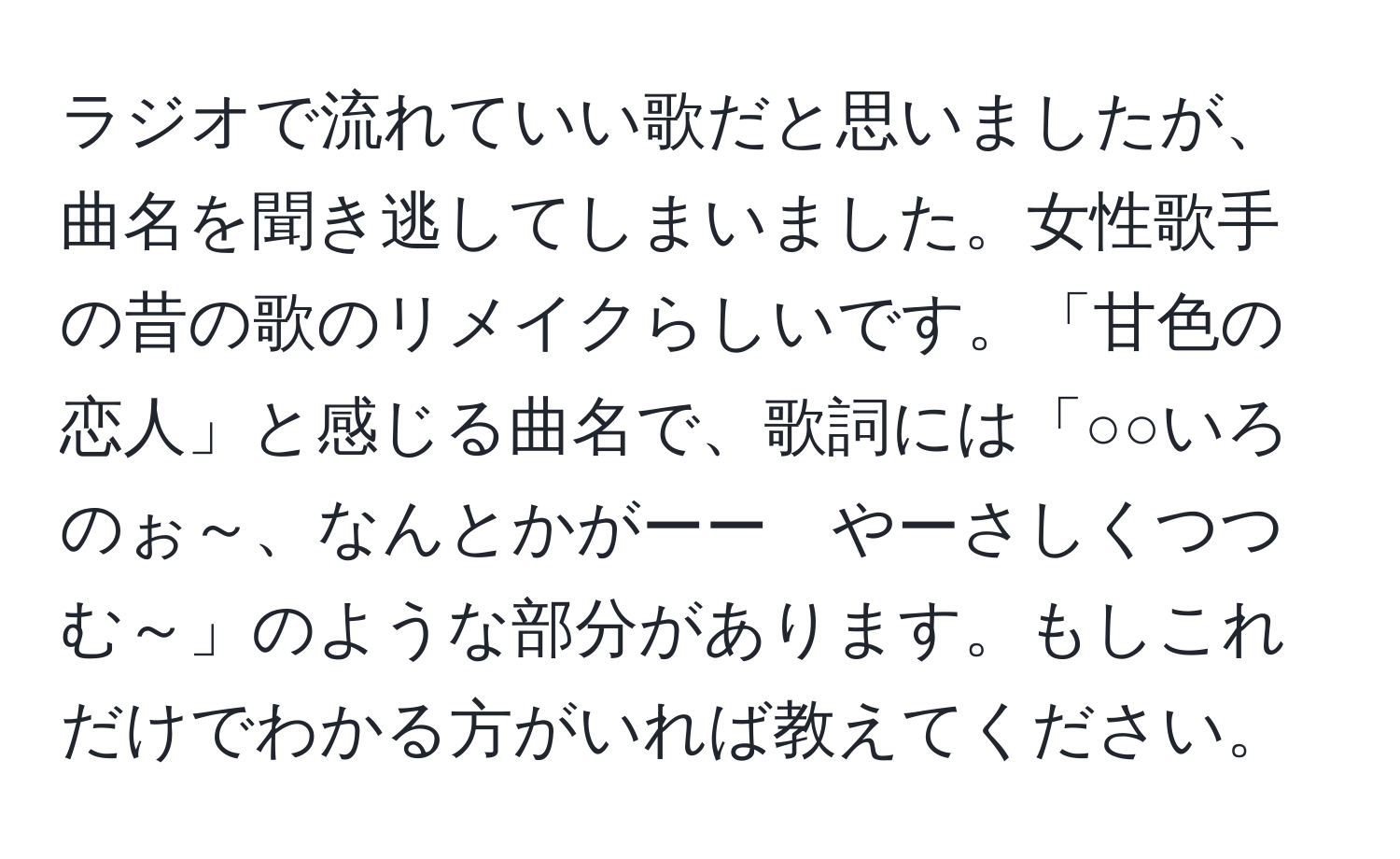 ラジオで流れていい歌だと思いましたが、曲名を聞き逃してしまいました。女性歌手の昔の歌のリメイクらしいです。「甘色の恋人」と感じる曲名で、歌詞には「○○いろのぉ～、なんとかがーー　やーさしくつつむ～」のような部分があります。もしこれだけでわかる方がいれば教えてください。