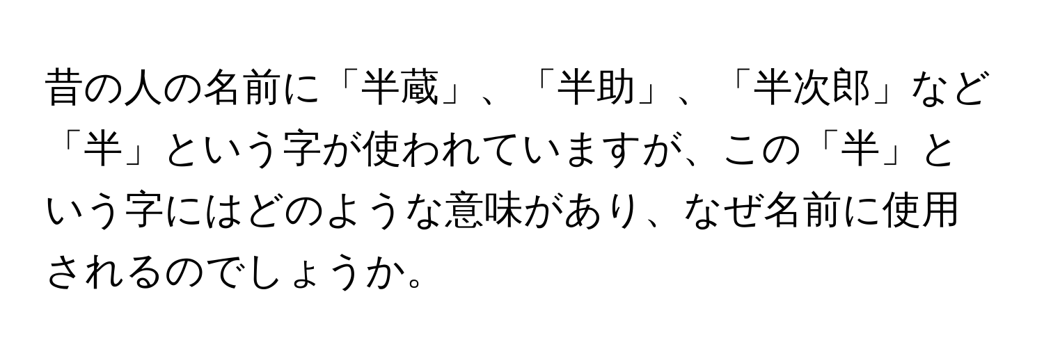 昔の人の名前に「半蔵」、「半助」、「半次郎」など「半」という字が使われていますが、この「半」という字にはどのような意味があり、なぜ名前に使用されるのでしょうか。