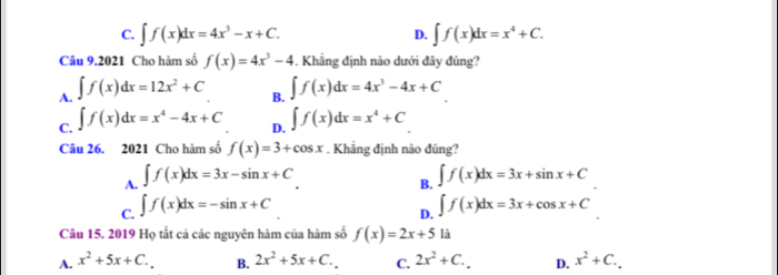 C. ∈t f(x)dx=4x^3-x+C. D. ∈t f(x)dx=x^4+C. 
Câu 9.2021 Cho hàm số f(x)=4x^3-4. Khẳng định nào dưới đây đủng?
A. ∈t f(x)dx=12x^2+C ∈t f(x)dx=4x^3-4x+C
B.
C. ∈t f(x)dx=x^4-4x+C D. ∈t f(x)dx=x^4+C
Câu 26. 2021 Cho hàm số f(x)=3+cos x. Khẳng định nào đúng?
A. ∈t f(x)dx=3x-sin x+C
C. ∈t f(x)dx=-sin x+C B. ∈t f(x)dx=3x+sin x+C
D. ∈t f(x)dx=3x+cos x+C
Câu 15. 2019 Họ tắt cả các nguyên hàm của hàm số f(x)=2x+5 là
A. x^2+5x+C. B. 2x^2+5x+C.. C. 2x^2+C. D. x^2+C.