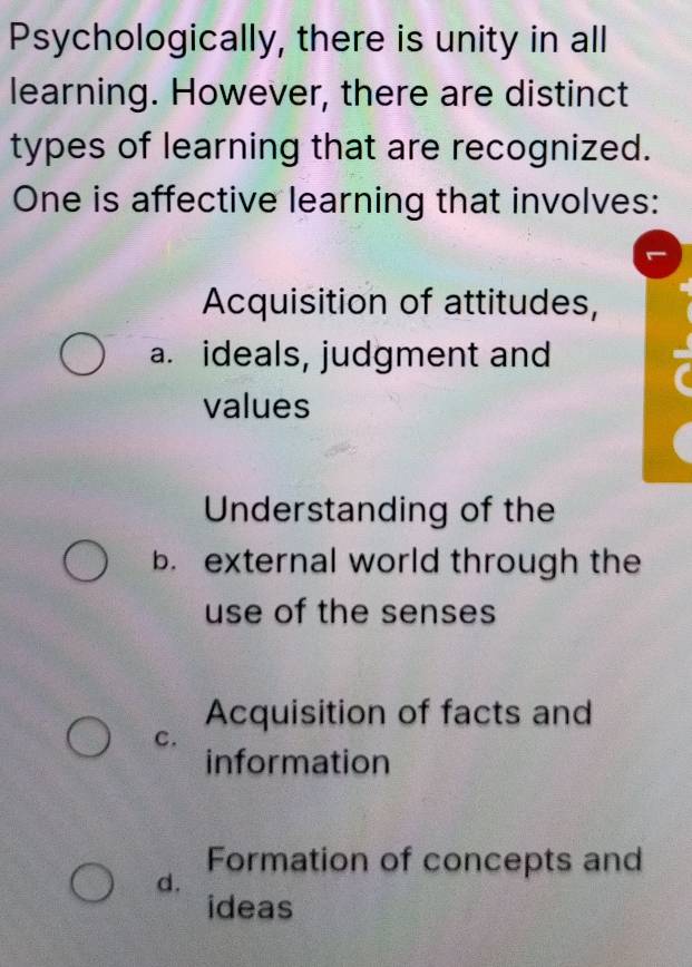 Psychologically, there is unity in all
learning. However, there are distinct
types of learning that are recognized.
One is affective learning that involves:
Acquisition of attitudes,
a. ideals, judgment and
values
Understanding of the
b. external world through the
use of the senses
Acquisition of facts and
c.
information
Formation of concepts and
d.
ideas