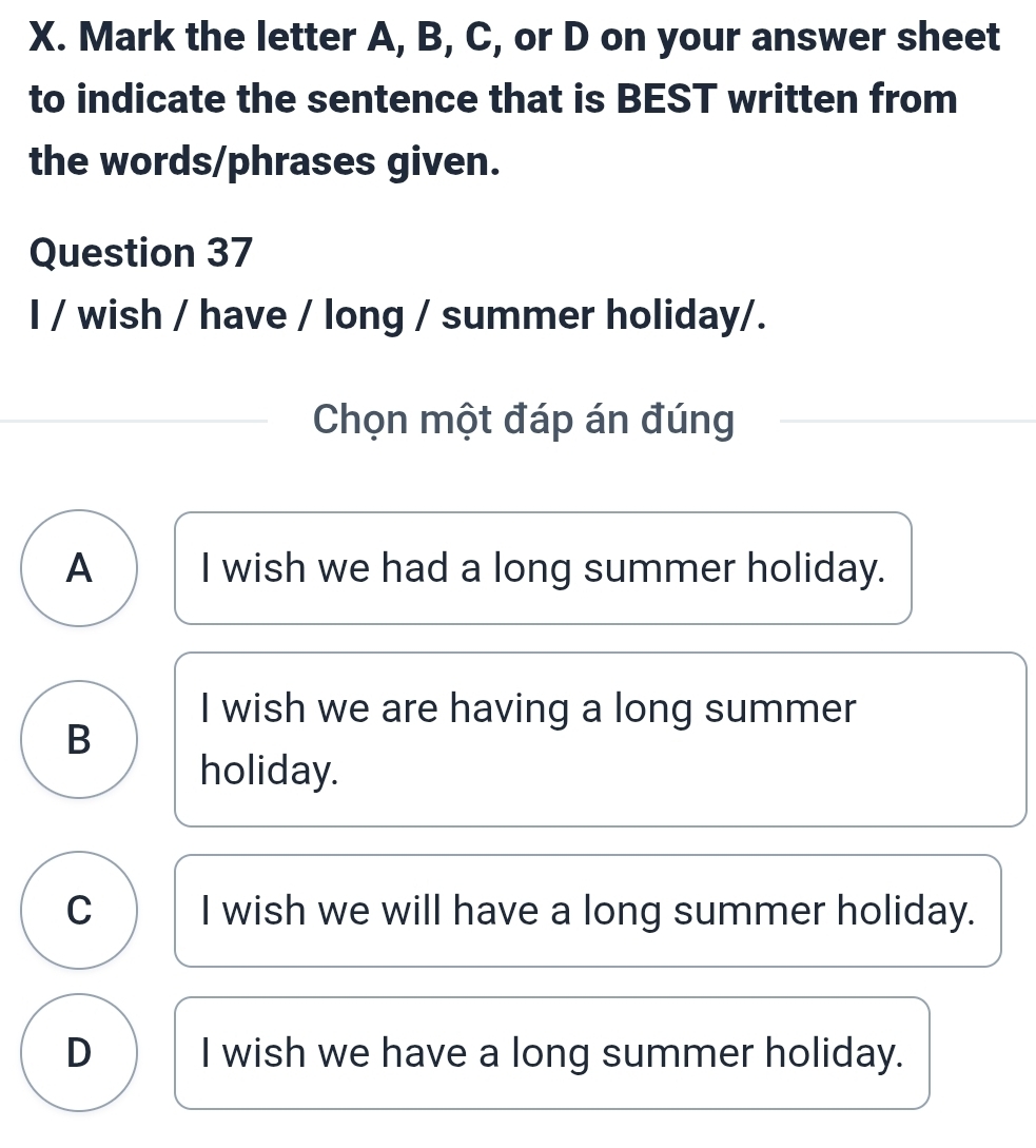 Mark the letter A, B, C, or D on your answer sheet
to indicate the sentence that is BEST written from
the words/phrases given.
Question 37
I / wish / have / long / summer holiday/.
Chọn một đáp án đúng
A I wish we had a long summer holiday.
I wish we are having a long summer
B
holiday.
C I wish we will have a long summer holiday.
D I wish we have a long summer holiday.