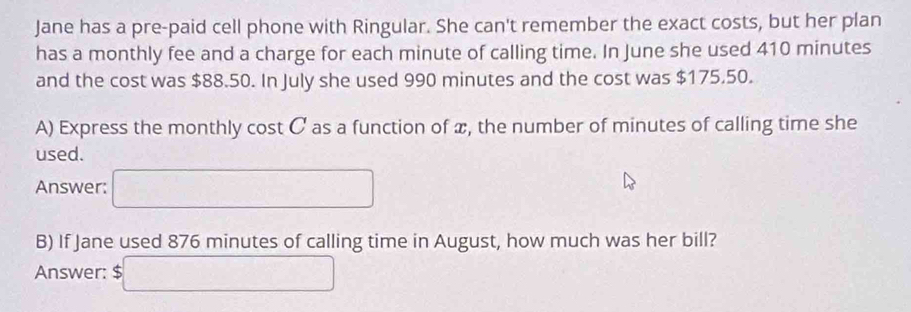 Jane has a pre-paid cell phone with Ringular. She can't remember the exact costs, but her plan 
has a monthly fee and a charge for each minute of calling time. In June she used 410 minutes
and the cost was $88.50. In July she used 990 minutes and the cost was $175.50. 
A) Express the monthly cost C as a function of x, the number of minutes of calling time she 
used. 
Answer: □ 
B) If Jane used 876 minutes of calling time in August, how much was her bill? 
Answer: S □