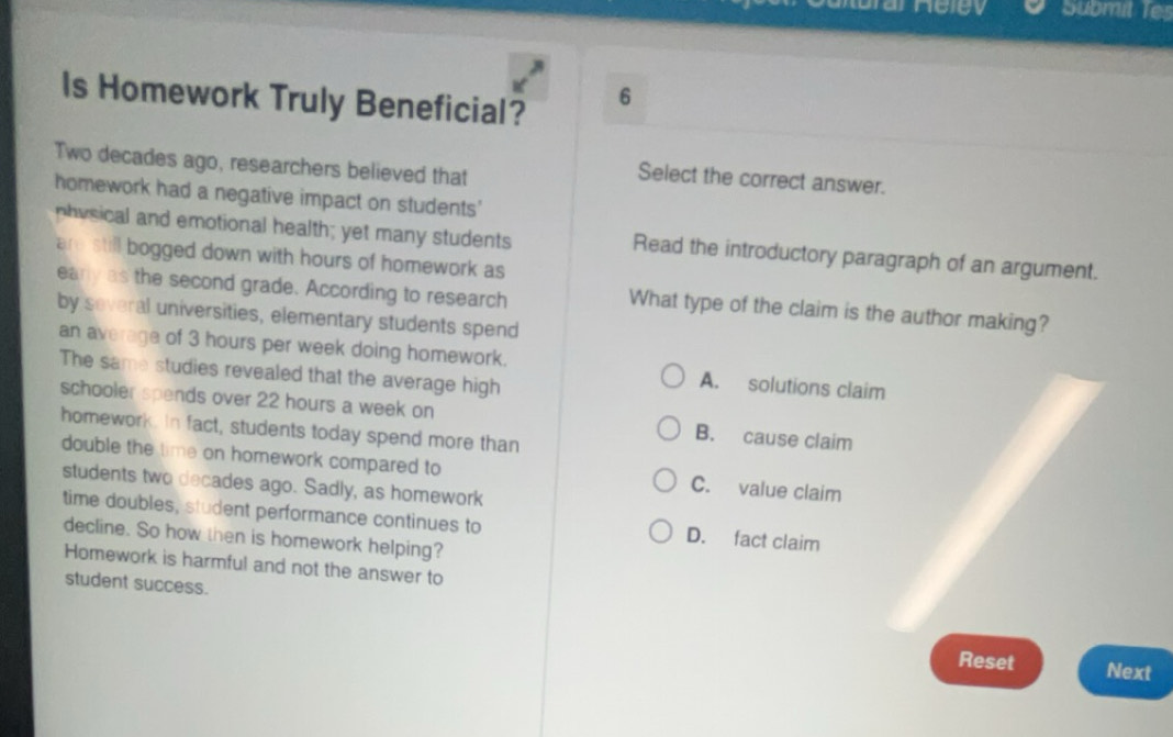 Submit Tes
Is Homework Truly Beneficial?
6
Two decades ago, researchers believed that
Select the correct answer.
homework had a negative impact on students'
physical and emotional health; yet many students Read the introductory paragraph of an argument.
are still bogged down with hours of homework as
eary as the second grade. According to research
What type of the claim is the author making?
by several universities, elementary students spend
an average of 3 hours per week doing homework. A. solutions claim
The same studies revealed that the average high
schooler spends over 22 hours a week on B. cause claim
homework. In fact, students today spend more than
double the time on homework compared to C. value claim
students two decades ago. Sadly, as homework
time doubles, student performance continues to D. fact claim
decline. So how then is homework helping?
Homework is harmful and not the answer to
student success.
Reset Next