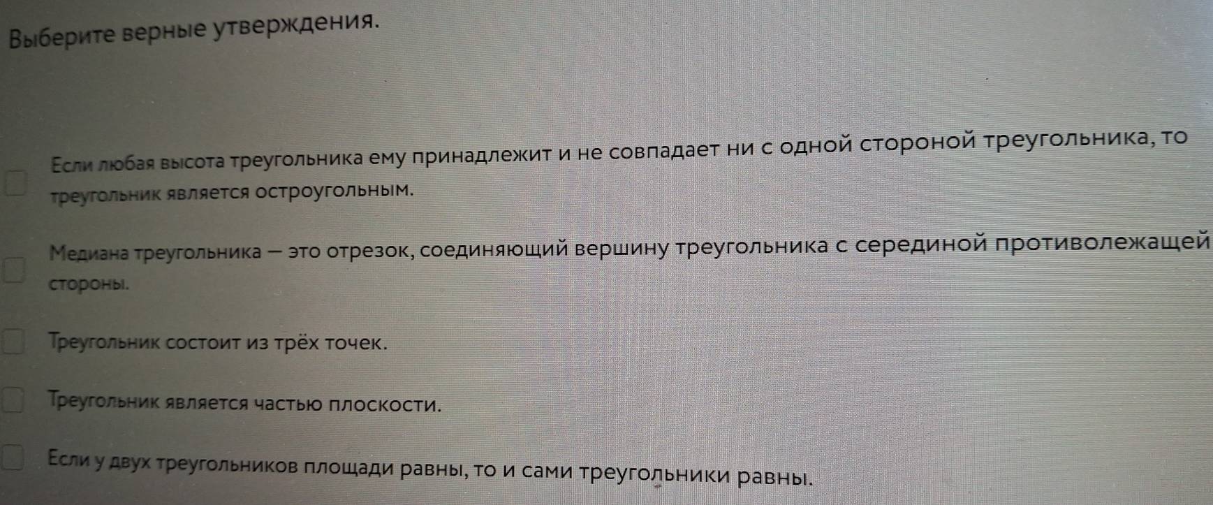 Βыберите верные утверждения. 
Εслиεлίοбая выίсота τреугольника ему πринадлежκиτ и не совπадаеτ ни с одной стороной τреугοльника, Το 
треугольΗиΚ является остроугольным. 
Медианаα τреугольника Β эго отрезок, соединяюший Βершину τреугольника с серединой πрοΤиволежашей 
CTOpOHbl. 
Τреугольник состоит из трёх точек. 
Треугольник является частьюо πлосΚости. 
Εсли у двух треугольников πлошади равньι, Τо и сами треугольниΚи равнь.