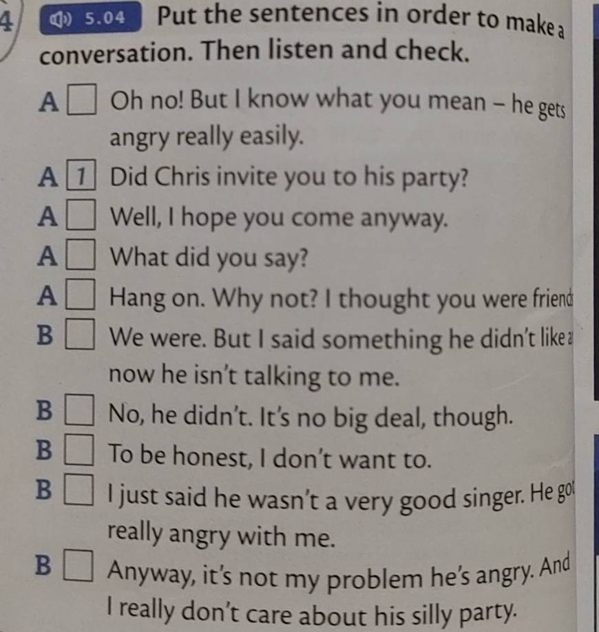 4 5.04 Put the sentences in order to make a
conversation. Then listen and check.
A Oh no! But I know what you mean — he gets
angry really easily.
A _ Did Chris invite you to his party?
A Well, I hope you come anyway.
A What did you say?
A Hang on. Why not? I thought you were friend
B We were. But I said something he didn't like≌
now he isn’t talking to me.
B No, he didn’t. It's no big deal, though.
B To be honest, I don’t want to.
B I just said he wasn’t a very good singer. He got
really angry with me.
B
Anyway, it’s not my problem he’s angry. And
I really don’t care about his silly party.