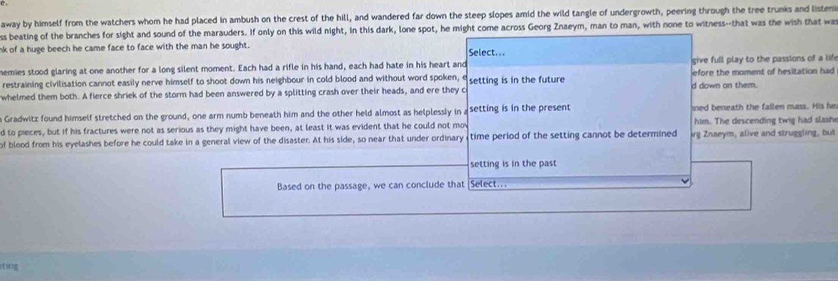 away by himself from the watchers whom he had placed in ambush on the crest of the hill, and wandered far down the steep slopes amid the wild tangle of undergrowth, peering through the tree trunks and listenmi 
ss beating of the branches for sight and sound of the marauders. If only on this wild night, in this dark, lone spot, he might come across Georg Znaeym, man to man, with none to witness--that was the wish that was 
nk of a huge beech he came face to face with the man he sought. Select... 
hemies stood glaring at one another for a long silent moment. Each had a rifle in his hand, each had hate in his heart and give full play to the passions of a life 
restraining civilisation cannot easily nerve himself to shoot down his neighbour in cold blood and without word spoken, e setting is in the future efore the moment of hesitation had 
whelmed them both. A fierce shriek of the storm had been answered by a splitting crash over their heads, and ere they c d down an them. 
n Gradwitz found himself stretched on the ground, one arm numb beneath him and the other held almost as helplessly in a setting is in the present ined beneath the fallen mass. His he 
d to pieces, but if his fractures were not as serious as they might have been, at least it was evident that he could not mov him. The descending twig had slashe 
of blood from his eyelashes before he could take in a general view of the disaster. At his side, so near that under ordinary time period of the setting cannot be determined irg Znaeym, alive and struggling, but 
setting is in the past 
Based on the passage, we can conclude that Select...