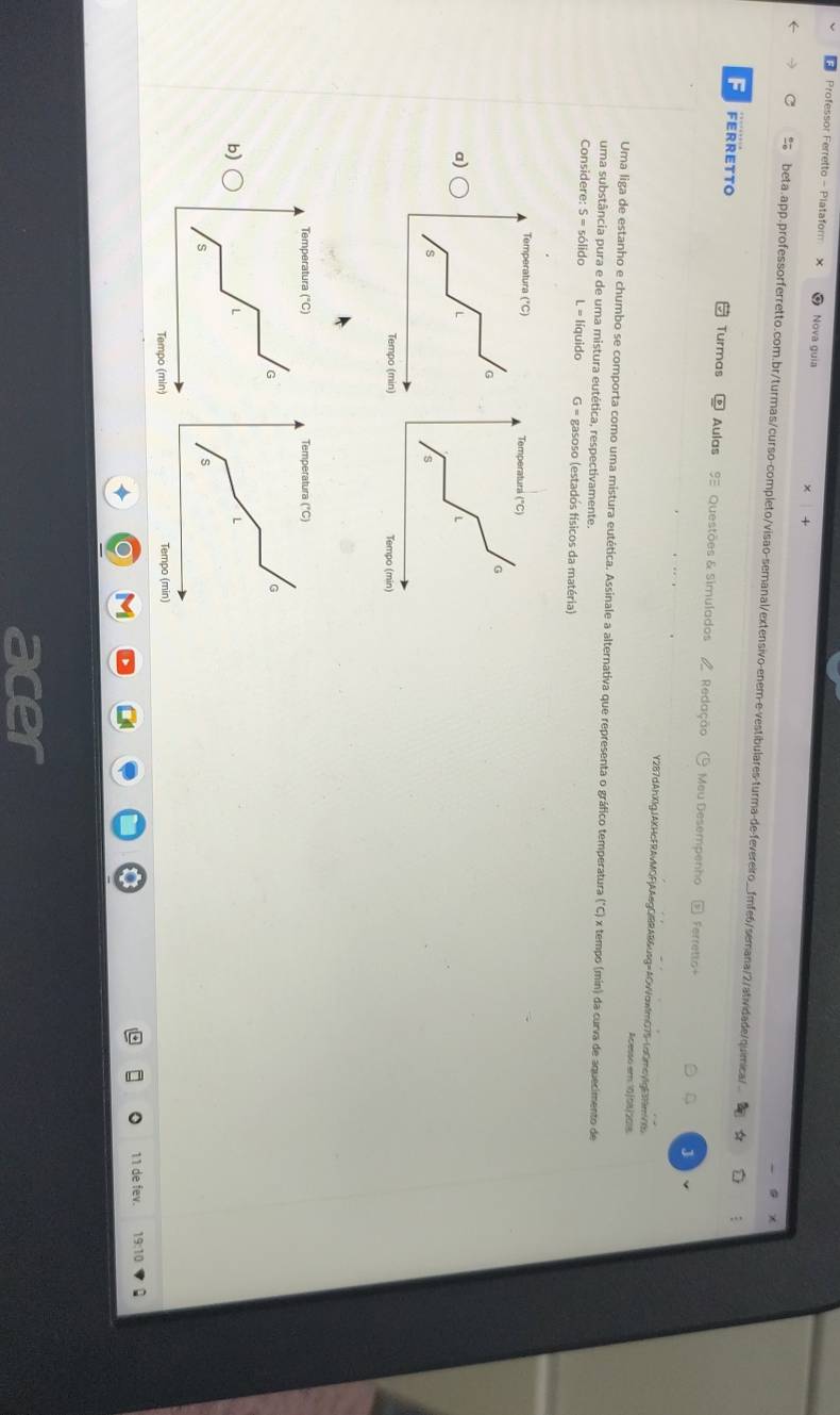 Professor Ferretto - Platafor Nova guia 
beta.app.professorferretto.com.br/turmas/curso-completo/visao-semanal/extensivo-enem-e-vestíbulares-turma-de-fevereiro_fmfe6/semana/2/atividade/química/ 
F FERRETTO Turmas Aulas 9 Questões & Simulados Redação Meu Desempenho 
Ferretto 
J 
Y287dAhXIgJAKHcFRAvMQFjAAegCRAB&usg=AOvVaw1mO75-1aOmcvIgE3NmvXb 
Acesso em 10 1o8 /2018 
Uma liga de estanho e chumbo se comporta como uma mistura eutética. Assinale a alternativa que representa o gráfico temperatura ("C) x tempo (min) da curva de aquecimento de 
uma substância pura e de uma mistura eutética, respectivamente. 
Considere S=s6lido L = líquido G = gasoso (estados físicos da matéria) 
a) 
b) 
11 de fev. 19:10