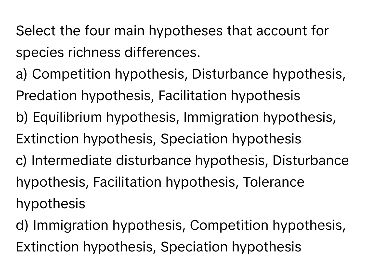 Select the four main hypotheses that account for species richness differences.

a) Competition hypothesis, Disturbance hypothesis, Predation hypothesis, Facilitation hypothesis 
b) Equilibrium hypothesis, Immigration hypothesis, Extinction hypothesis, Speciation hypothesis 
c) Intermediate disturbance hypothesis, Disturbance hypothesis, Facilitation hypothesis, Tolerance hypothesis 
d) Immigration hypothesis, Competition hypothesis, Extinction hypothesis, Speciation hypothesis