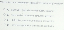 Which is the comect sequence of stages in the electric supply system?
A. genération, transmission, distribution, consumen
B. transmission, cistribution, consumen, generation
C. distribution, consumer, generation, transmission
D. consumer, géneration, transmission, distribution