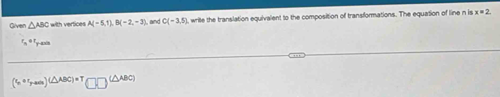 Given △ ABC with vertices A(-5,1), B(-2,-3) , and C(-3,5) , write the translation equivalent to the composition of transformations. The equation of line n is x=2.
r_n^((circ) fy-axis
(xi _n)circ r_y-axis)(△ ABC)=T(□ ,□ )(△ ABC)