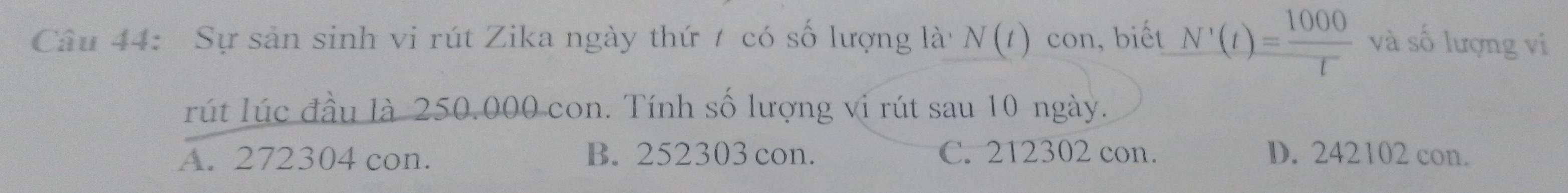 Sự sản sinh vi rút Zika ngày thứ / có số lượng là N(t) con, biết N'(t)= 1000/t  và số lượng vi
rút lúc đầu là 250.000 con. Tính số lượng vi rút sau 10 ngày.
A. 272304 con. B. 252303 con. C. 212302 con. D. 242102 con.