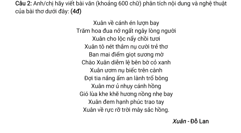 Anh/chị hãy viết bài văn (khoảng 600 chữ) phân tích nội dung và nghệ thuật 
của bài thơ dưới đây: (4đ) 
Xân về cánh én lượn bay 
Trăm hoa đua nở ngất ngây lòng người 
Xuân cho lộc nẩy chồi tươi 
Xân tô nét thắm nụ cười trẻ thơ 
Ban mai điểm giọt sương mờ 
Chào Xuân diễm lệ bên bờ cỏ xanh 
Xuân ươm nụ biếc trên cành 
Đợi tia nắng ấm an lành trổ bông 
Xuân mơ ủ nhụy cánh hồng 
Gió lùa khe khẽ hương nồng nhẹ bay 
Xân đem hạnh phúc trao tay 
Xân về rực rỡ trời mây sắc hồng. 
Xuân - Đỗ Lan