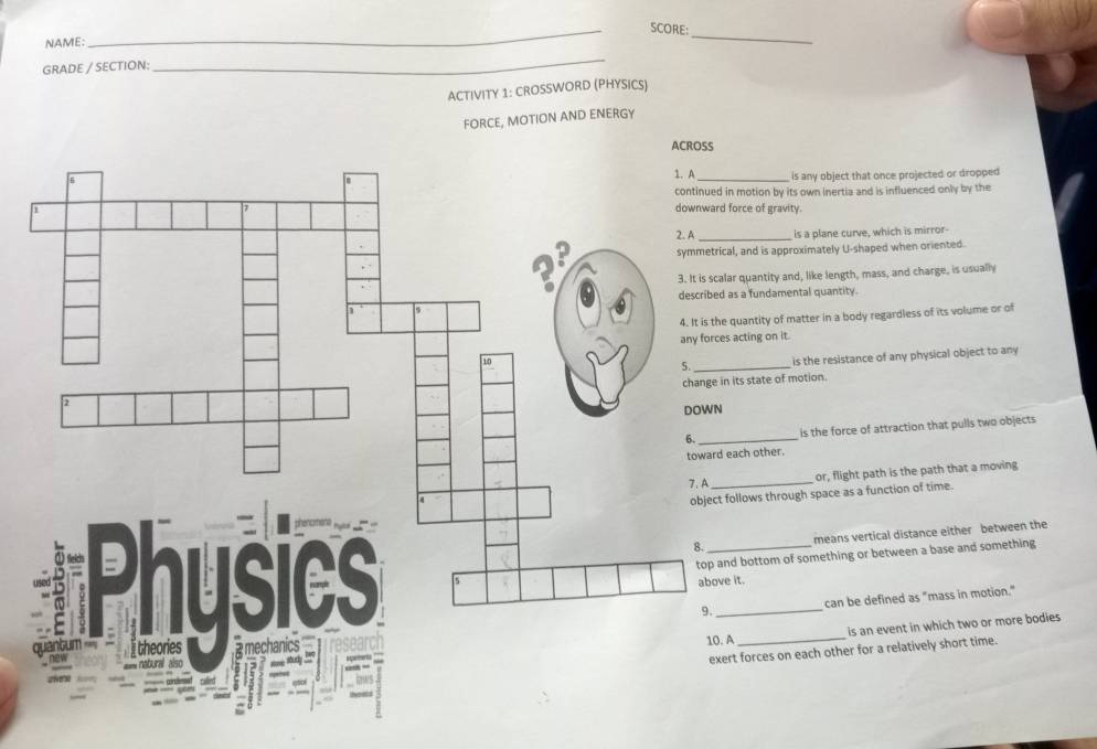 SCORE:
NAME:
_
_
GRADE / SECTION:
_
ACTIVITY 1: CROSSWORD (PHYSICS)
FORCE, MOTION AND ENERGY
is any object that once projected or dropped
tion by its own inertia and is influenced only by the
e of gravity.
is a plane curve, which is mirror-
nd is approximately U-shaped when oriented.
antity and, like length, mass, and charge, is usually
fundamental quantity.
ntity of matter in a body regardless of its volume or of
ing on it.
is the resistance of any physical object to any
state of motion.
is the force of attraction that pulls two objects
toward each other.
or, flight path is the path that a moving
_
ws through space as a function of time.
means vertical distance either between the
ottom of something or between a base and something
_can be defined as "mass in motion."
is an event in which two or more bodies
_
rces on each other for a relatively short time.