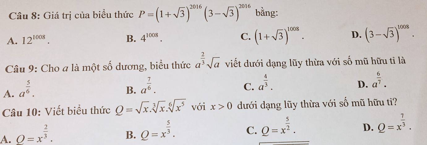 Giá trị của biểu thức P=(1+sqrt(3))^2016(3-sqrt(3))^2016 bằng:
A. 12^(1008). B. 4^(1008). C. (1+sqrt(3))^1008. D. (3-sqrt(3))^1008. 
Câu 9: Cho a là một số dương, biểu thức a^(frac 2)3sqrt(a) viết dưới dạng lũy thừa với số mũ hữu tỉ là
A. a^(frac 5)6.
B. a^(frac 7)6.
C. a^(frac 4)3.
D. a^(frac 6)7. 
Câu 10: Viết biểu thức Q=sqrt(x).sqrt[3](x).sqrt[6](x^5) với x>0 dưới dạng lũy thừa với số mũ hữu ti?
A. Q=x^(frac 2)3.
B. Q=x^(frac 5)3.
C. Q=x^(frac 5)2.
D. Q=x^(frac 7)3.