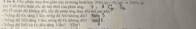 Cầu 4. Cho phản ứng đơn giản xảy ra trong bình kín: 2NO(g)+O_2(g)to 2NO_2(g)
(a) Viết biểu thức tốc độ tức thời của phản ứng. 
(b) Ở nhiệt độ không đổi, tốc độ phản ứng thay đổi thế nào khi: 
- Nồng độ O_2 tăng 3 lần, nồng độ NO không dổi? 
- Nồng độ NO tăng 3 lần, nồng độ O_2 không đổi? 
- Nồng độ NO và O_2 dều tăng 3 lần?