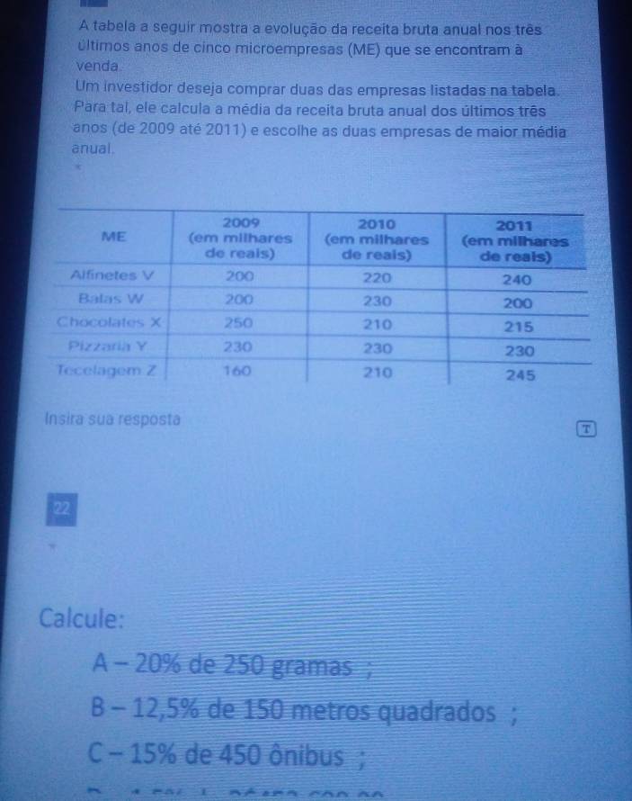 A tabela a seguir mostra a evolução da receita bruta anual nos três
últimos anos de cinco microempresas (ME) que se encontram à
venda
Um investidor deseja comprar duas das empresas listadas na tabela.
Para tal, ele calcula a média da receita bruta anual dos últimos três
anos (de 2009 até 2011) e escolhe as duas empresas de maior média
anual.
Insira sua resposta
7
22
Calcule:
A - 20% de 250 gramas;
B - 12,5% de 150 metros quadrados ;
C - 15% de 450 ônibus ;